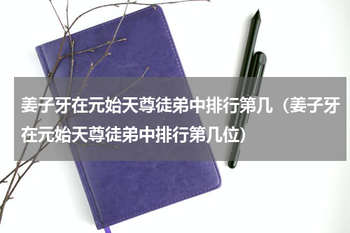 姜子牙在元始天尊徒弟中排行第几（姜子牙在元始天尊徒弟中排行第几位）