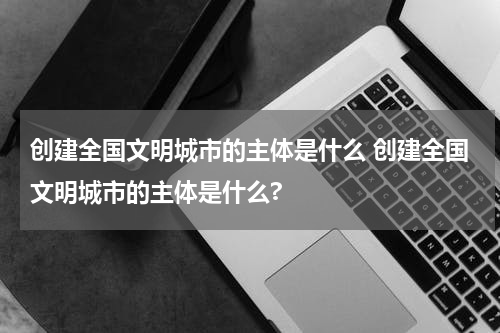 创建全国文明城市的主体是什么 创建全国文明城市的主体是什么?