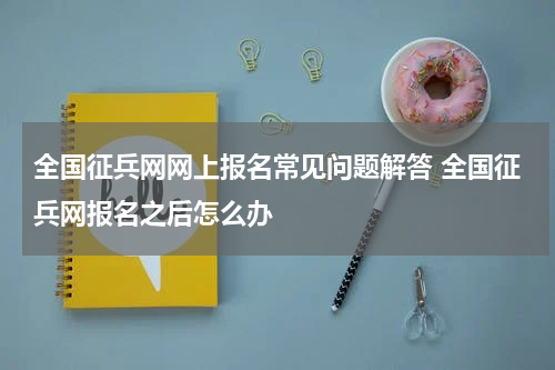 全国征兵网网上报名常见问题解答 全国征兵网报名之后怎么办
