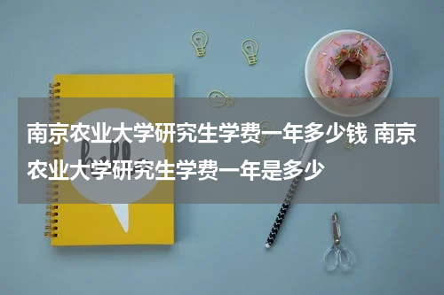 南京农业大学研究生学费一年多少钱 南京农业大学研究生学费一年是多少