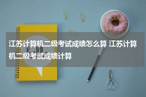 江苏计算机二级考试成绩怎么算 江苏计算机二级考试成绩计算