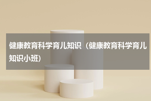 健康教育科学育儿知识（健康教育科学育儿知识小班）