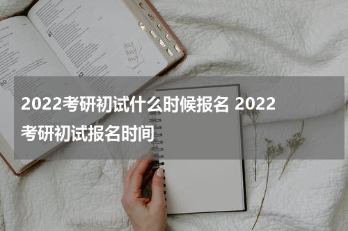 2022考研初试什么时候报名 2022考研初试报名时间