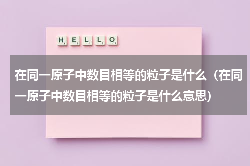 在同一原子中数目相等的粒子是什么（在同一原子中数目相等的粒子是什么意思）