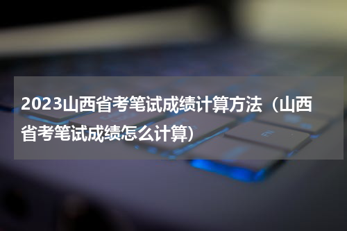 2023山西省考笔试成绩计算方法（山西省考笔试成绩怎么计算）