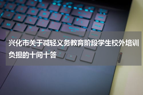 兴化市关于减轻义务教育阶段学生校外培训负担的十问十答