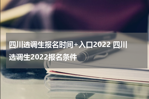 四川选调生报名时间+入口2022 四川选调生2022报名条件