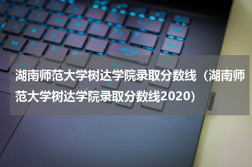 湖南师范大学树达学院录取分数线（湖南师范大学树达学院录取分数线2020）