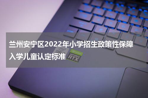 兰州安宁区2022年小学招生政策性保障入学儿童认定标准