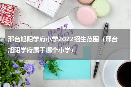 邢台旭阳学府小学2022招生范围（邢台旭阳学府属于哪个小学）