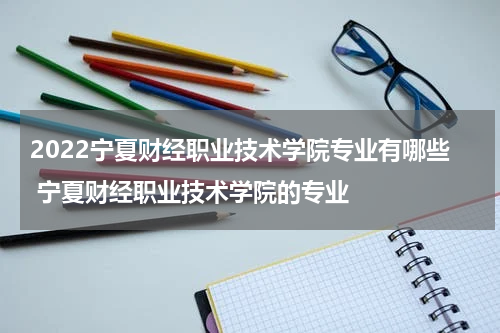 2022宁夏财经职业技术学院专业有哪些 宁夏财经职业技术学院的专业