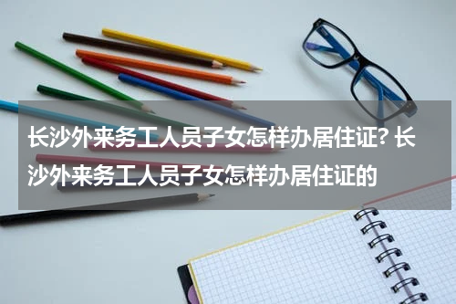 长沙外来务工人员子女怎样办居住证? 长沙外来务工人员子女怎样办居住证的