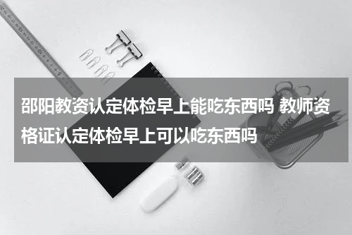 邵阳教资认定体检早上能吃东西吗 教师资格证认定体检早上可以吃东西吗