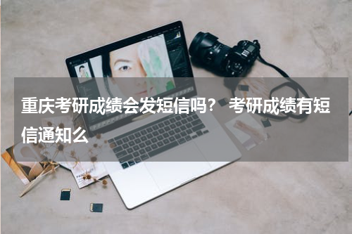 重庆考研成绩会发短信吗？ 考研成绩有短信通知么
