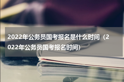2022年公务员国考报名是什么时间（2022年公务员国考报名时间）