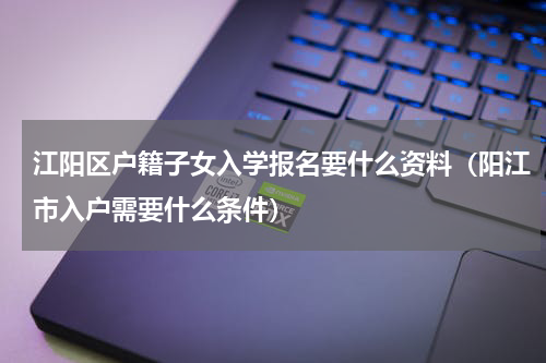 江阳区户籍子女入学报名要什么资料（阳江市入户需要什么条件）