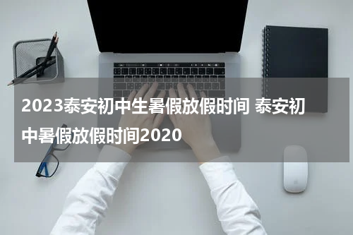 2023泰安初中生暑假放假时间 泰安初中暑假放假时间2020