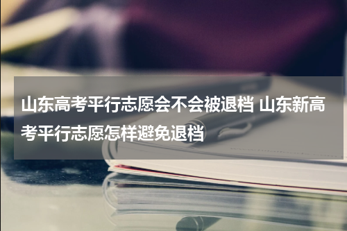 山东高考平行志愿会不会被退档 山东新高考平行志愿怎样避免退档