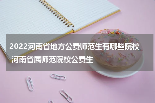 2022河南省地方公费师范生有哪些院校 河南省属师范院校公费生