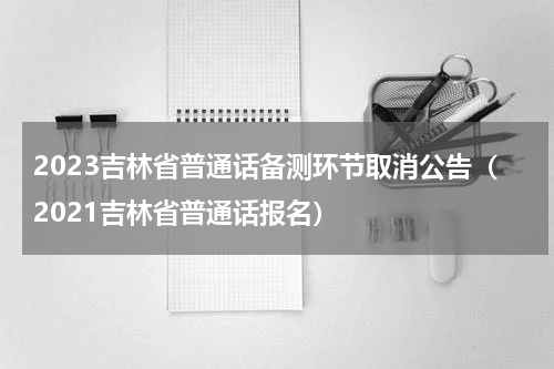 2023吉林省普通话备测环节取消公告（2021吉林省普通话报名）