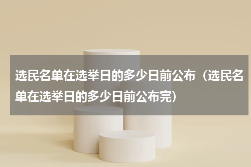 选民名单在选举日的多少日前公布（选民名单在选举日的多少日前公布完）