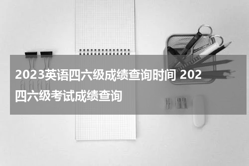 2023英语四六级成绩查询时间 202四六级考试成绩查询