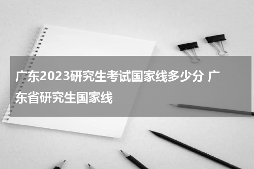 广东2023研究生考试国家线多少分 广东省研究生国家线