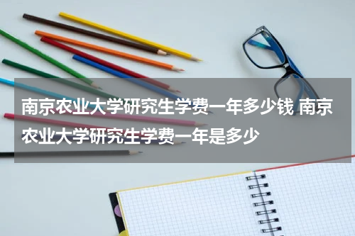 南京农业大学研究生学费一年多少钱 南京农业大学研究生学费一年是多少