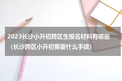 2023长沙小升初跨区生报名材料有哪些（长沙跨区小升初需要什么手续）