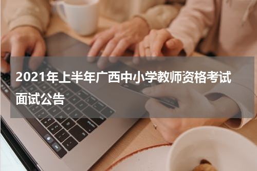 2021年上半年广西中小学教师资格考试面试公告