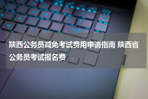 陕西公务员减免考试费用申请指南 陕西省公务员考试报名费