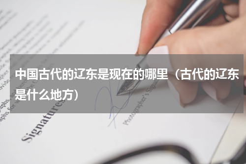 中国古代的辽东是现在的哪里（古代的辽东是什么地方）