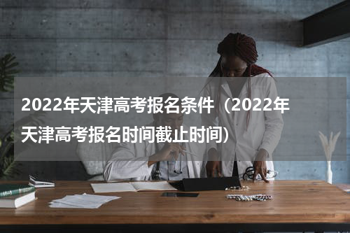 2022年天津高考报名条件（2022年天津高考报名时间截止时间）