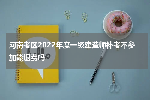 河南考区2022年度一级建造师补考不参加能退费吗