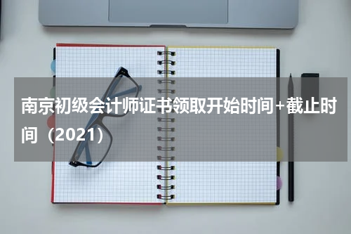 南京初级会计师证书领取开始时间+截止时间（2021）