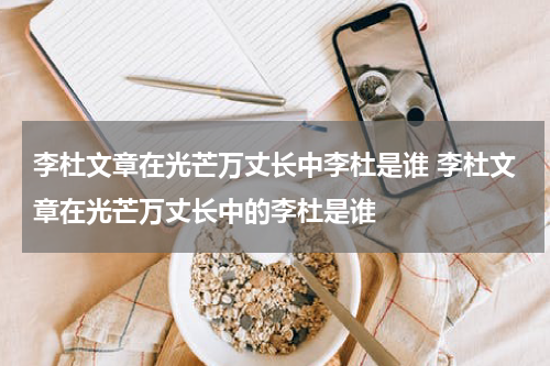 李杜文章在光芒万丈长中李杜是谁 李杜文章在光芒万丈长中的李杜是谁
