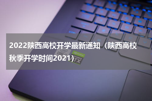 2022陕西高校开学最新通知（陕西高校秋季开学时间2021）