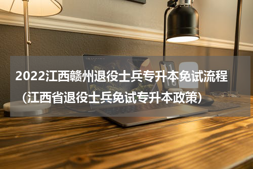 2022江西赣州退役士兵专升本免试流程（江西省退役士兵免试专升本政策）