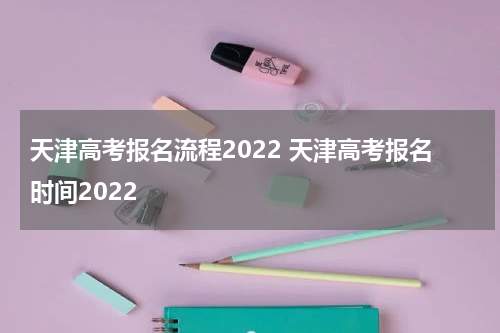 天津高考报名流程2022 天津高考报名时间2022