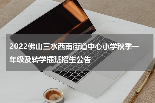 2022佛山三水西南街道中心小学秋季一年级及转学插班招生公告