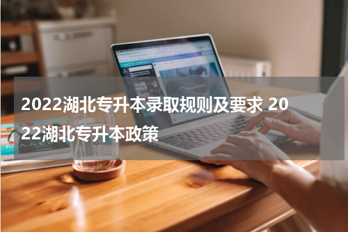 2022湖北专升本录取规则及要求 2022湖北专升本政策