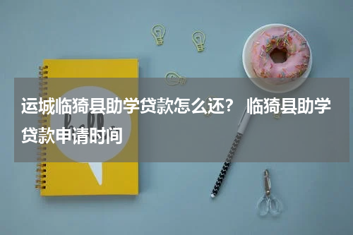 运城临猗县助学贷款怎么还？ 临猗县助学贷款申请时间