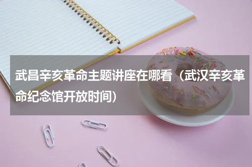 武昌辛亥革命主题讲座在哪看（武汉辛亥革命纪念馆开放时间）