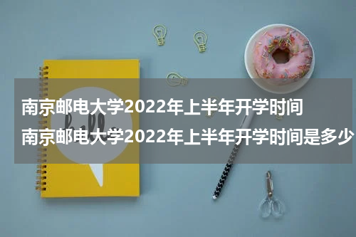 南京邮电大学2022年上半年开学时间 南京邮电大学2022年上半年开学时间是多少