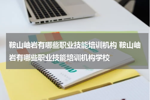 鞍山岫岩有哪些职业技能培训机构 鞍山岫岩有哪些职业技能培训机构学校