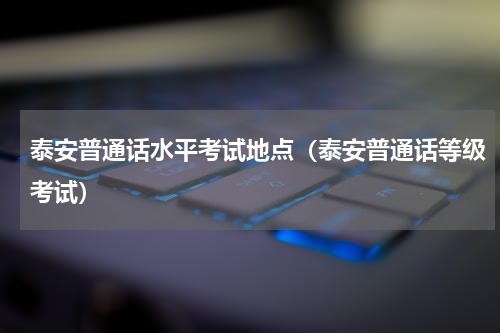 泰安普通话水平考试地点（泰安普通话等级考试）