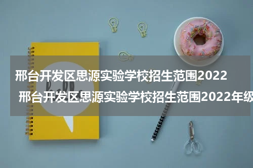 邢台开发区思源实验学校招生范围2022 邢台开发区思源实验学校招生范围2022年级