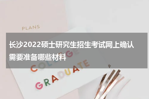 长沙2022硕士研究生招生考试网上确认需要准备哪些材料