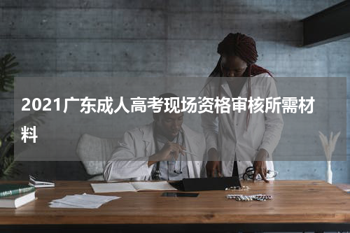 2021广东成人高考现场资格审核所需材料