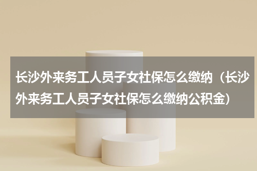长沙外来务工人员子女社保怎么缴纳（长沙外来务工人员子女社保怎么缴纳公积金）